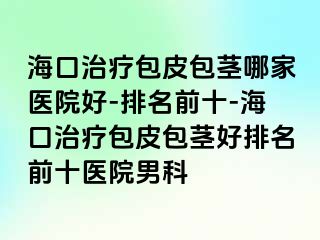 海口治疗包皮包茎哪家医院好-排名前十-海口治疗包皮包茎好排名前十医院男科