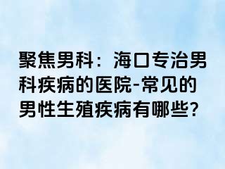 聚焦男科：海口专治男科疾病的医院-常见的男性生殖疾病有哪些？