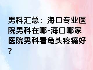 男科汇总：海口专业医院男科在哪-海口哪家医院男科看龟头疼痛好？