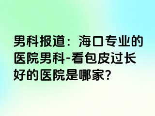 男科报道：海口专业的医院男科-看包皮过长好的医院是哪家？