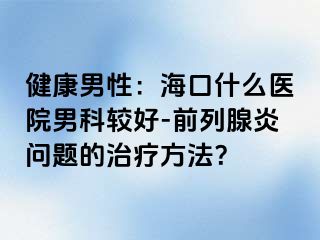 健康男性：海口什么医院男科较好-前列腺炎问题的治疗方法？