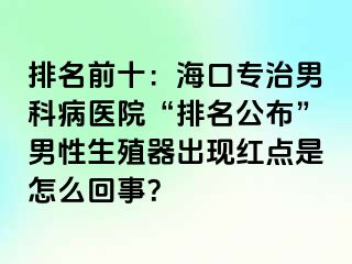 排名前十：海口专治男科病医院“排名公布”男性生殖器出现红点是怎么回事？