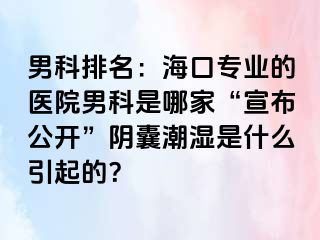 男科排名：海口专业的医院男科是哪家“宣布公开”阴囊潮湿是什么引起的？