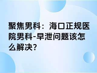 聚焦男科：海口正规医院男科-早泄问题该怎么解决？