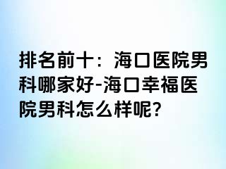 排名前十：海口医院男科哪家好-海口幸福医院男科怎么样呢？