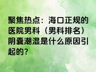 聚焦热点：海口正规的医院男科（男科排名）阴囊潮湿是什么原因引起的？