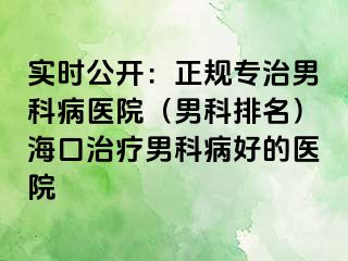 实时公开：正规专治男科病医院（男科排名）海口治疗男科病好的医院