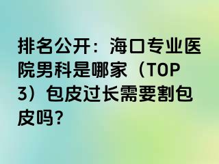 排名公开：海口专业医院男科是哪家（TOP3）包皮过长需要割包皮吗？