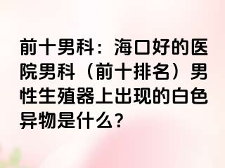 前十男科：海口好的医院男科（前十排名）男性生殖器上出现的白色异物是什么？