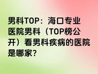 男科TOP：海口专业医院男科（TOP榜公开）看男科疾病的医院是哪家？