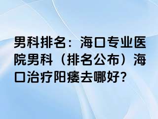 男科排名：海口专业医院男科（排名公布）海口治疗阳痿去哪好？