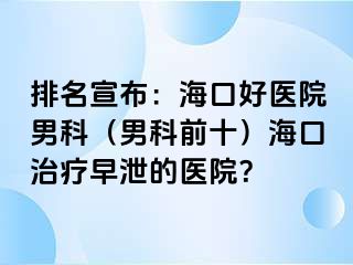 排名宣布：海口好医院男科（男科前十）海口治疗早泄的医院？