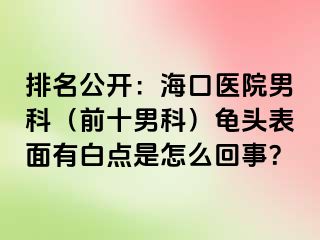 排名公开：海口医院男科（前十男科）龟头表面有白点是怎么回事？