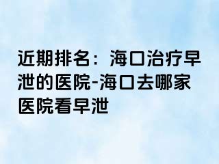 近期排名：海口治疗早泄的医院-海口去哪家医院看早泄