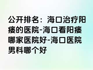 公开排名：海口治疗阳痿的医院-海口看阳痿哪家医院好-海口医院男科哪个好