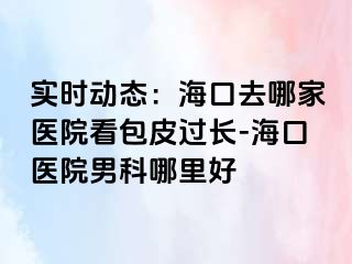 实时动态：海口去哪家医院看包皮过长-海口医院男科哪里好