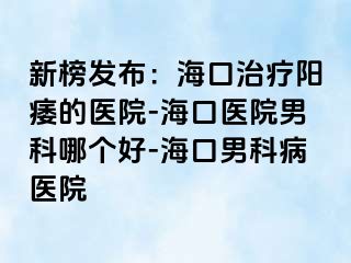 新榜发布：海口治疗阳痿的医院-海口医院男科哪个好-海口男科病医院