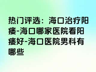 热门评选：海口治疗阳痿-海口哪家医院看阳痿好-海口医院男科有哪些