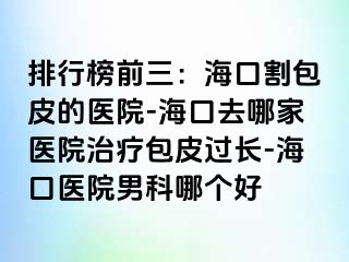 排行榜前三：海口割包皮的医院-海口去哪家医院治疗包皮过长-海口医院男科哪个好