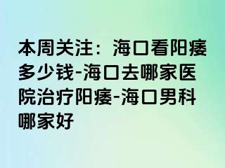 本周关注：海口看阳痿多少钱-海口去哪家医院治疗阳痿-海口男科哪家好