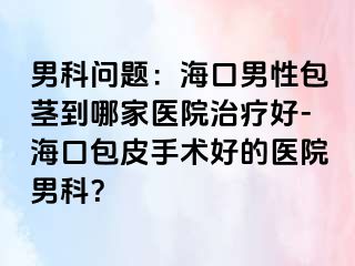 男科问题：海口男性包茎到哪家医院治疗好-海口包皮手术好的医院男科？