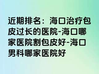 近期排名：海口治疗包皮过长的医院-海口哪家医院割包皮好-海口男科哪家医院好