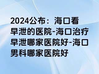 2024公布：海口看早泄的医院-海口治疗早泄哪家医院好-海口男科哪家医院好