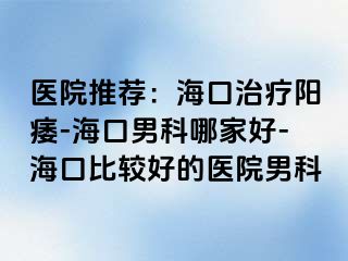 医院推荐：海口治疗阳痿-海口男科哪家好-海口比较好的医院男科