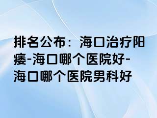 排名公布：海口治疗阳痿-海口哪个医院好-海口哪个医院男科好