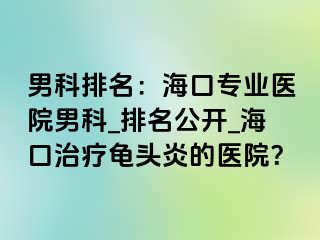 男科排名：海口专业医院男科_排名公开_海口治疗龟头炎的医院？