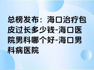 总榜发布：海口治疗包皮过长多少钱-海口医院男科哪个好-海口男科病医院