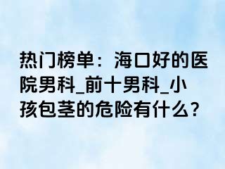 热门榜单：海口好的医院男科_前十男科_小孩包茎的危险有什么？