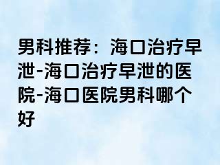 男科推荐：海口治疗早泄-海口治疗早泄的医院-海口医院男科哪个好