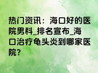 热门资讯：海口好的医院男科_排名宣布_海口治疗龟头炎到哪家医院？