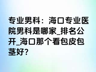 专业男科：海口专业医院男科是哪家_排名公开_海口那个看包皮包茎好？