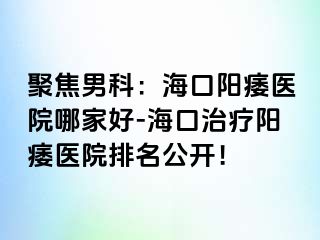 聚焦男科：海口阳痿医院哪家好-海口治疗阳痿医院排名公开！