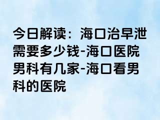 今日解读：海口治早泄需要多少钱-海口医院男科有几家-海口看男科的医院