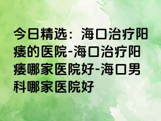 今日精选：海口治疗阳痿的医院-海口治疗阳痿哪家医院好-海口男科哪家医院好