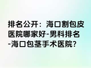 排名公开：海口割包皮医院哪家好-男科排名-海口包茎手术医院？