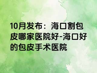 10月发布：海口割包皮哪家医院好-海口好的包皮手术医院