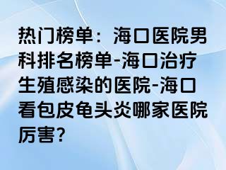 热门榜单：海口医院男科排名榜单-海口治疗生殖感染的医院-海口看包皮龟头炎哪家医院厉害？