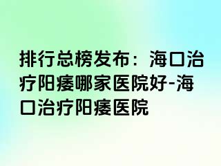 排行总榜发布：海口治疗阳痿哪家医院好-海口治疗阳痿医院