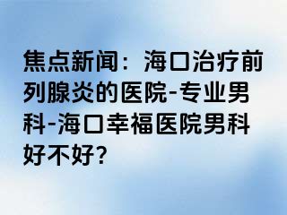 焦点新闻：海口治疗前列腺炎的医院-专业男科-海口幸福医院男科好不好？