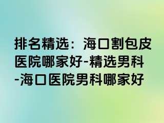 排名精选：海口割包皮医院哪家好-精选男科-海口医院男科哪家好