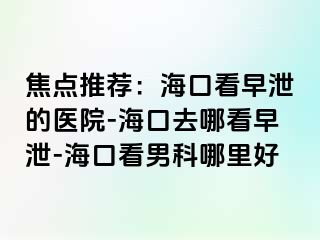 焦点推荐：海口看早泄的医院-海口去哪看早泄-海口看男科哪里好