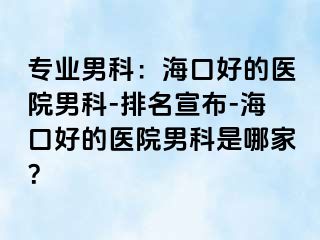 专业男科：海口好的医院男科-排名宣布-海口好的医院男科是哪家？