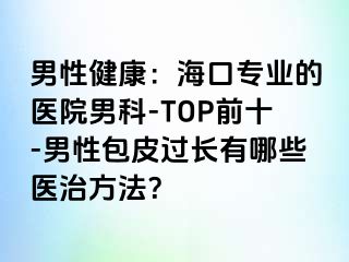 男性健康：海口专业的医院男科-TOP前十-男性包皮过长有哪些医治方法？