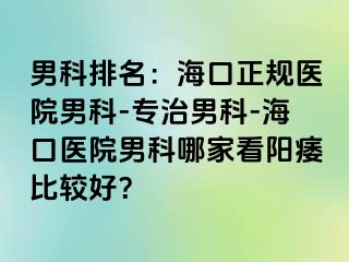 男科排名：海口正规医院男科-专治男科-海口医院男科哪家看阳痿比较好？