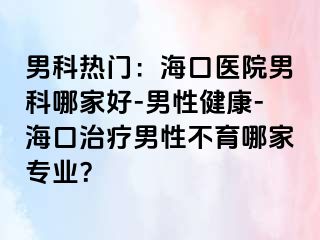 男科热门：海口医院男科哪家好-男性健康-海口治疗男性不育哪家专业？