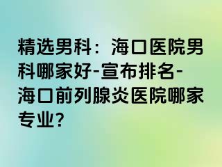 精选男科：海口医院男科哪家好-宣布排名-海口前列腺炎医院哪家专业？